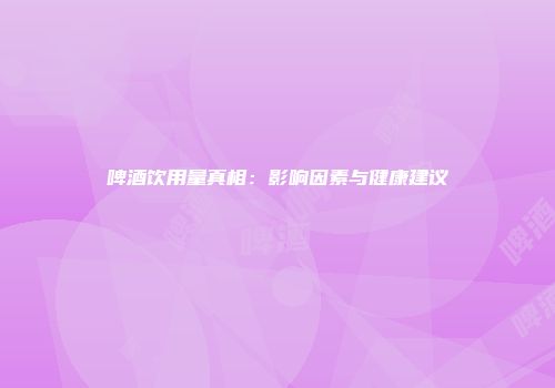 啤酒饮用量真相：影响因素与健康建议