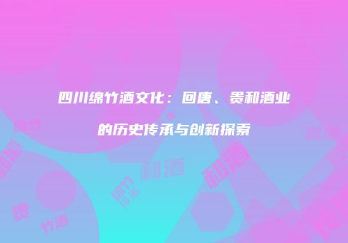 四川绵竹酒文化：回唐、贵和酒业的历史传承与创新探索
