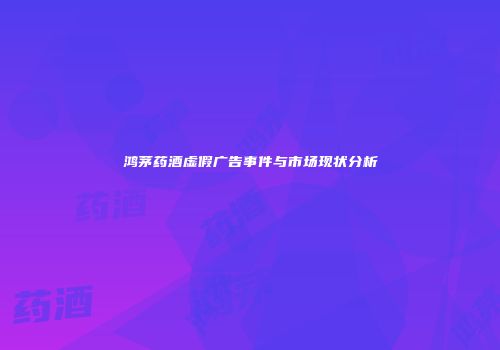 鸿茅药酒虚假广告事件与市场现状分析