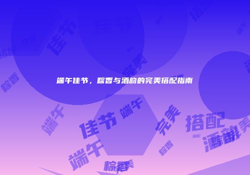 端午佳节，粽香与酒韵的完美搭配指南