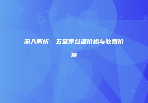 深入解析：五星茅台酒价格与收藏价值