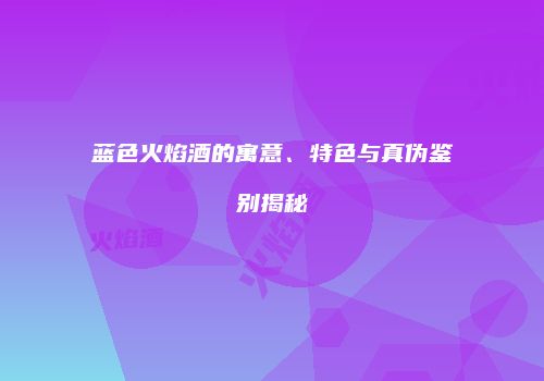 蓝色火焰酒的寓意、特色与真伪鉴别揭秘