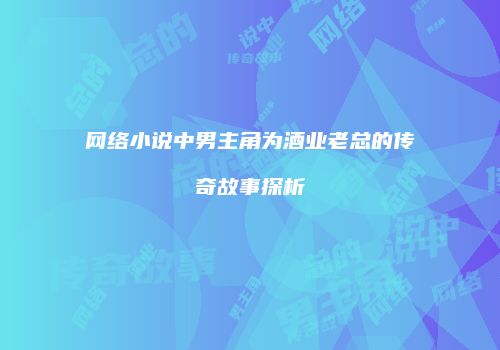 网络小说中男主角为酒业老总的传奇故事探析