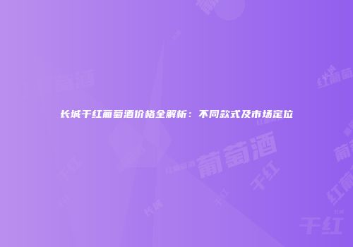 长城干红葡萄酒价格全解析：不同款式及市场定位