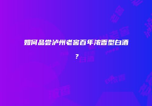 如何品尝泸州老窖百年浓香型白酒？