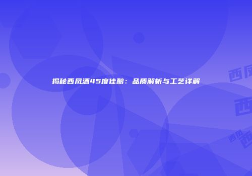 揭秘西凤酒45度佳酿：品质解析与工艺详解