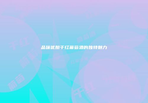 品味优酿干红葡萄酒的独特魅力