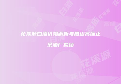 花溪源白酒价格解析与眉山高庙正宗酒厂揭秘