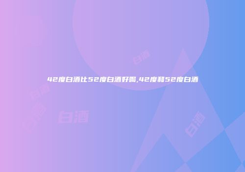 42度白酒比52度白酒好喝,42度和52度白酒