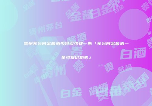 贵州茅台白金酱酒少将多少钱一瓶「茅台白金酱酒一星少将价格表」