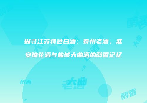 探寻江苏特色白酒：泰州老酒、淮安琼花酒与盐城大曲酒的醇香记忆