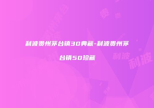 利波贵州茅台镇30典藏-利波贵州茅台镇50珍藏