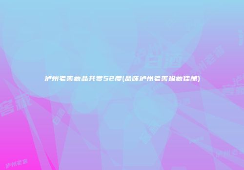 泸州老窖藏品共赏52度(品味泸州老窖珍藏佳酿)