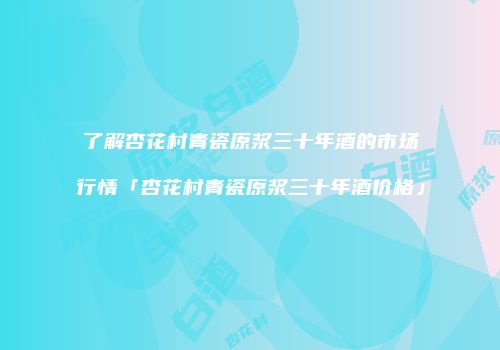 了解杏花村青瓷原浆三十年酒的市场行情「杏花村青瓷原浆三十年酒价格」