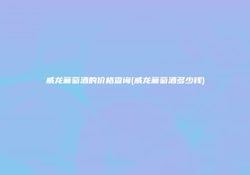 威龙葡萄酒的价格查询(威龙葡萄酒多少钱)