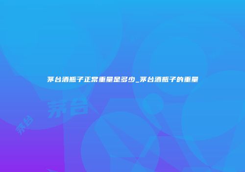 茅台酒瓶子正常重量是多少_茅台酒瓶子的重量