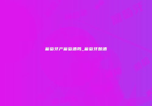 葡萄牙产葡萄酒吗_葡萄牙酿酒