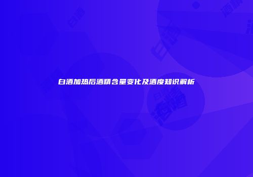 白酒加热后酒精含量变化及酒度知识解析