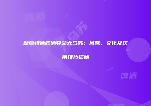 新疆特色啤酒夺命大乌苏：风味、文化及饮用技巧揭秘