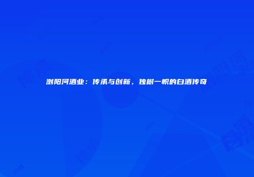 浏阳河酒业：传承与创新，独树一帜的白酒传奇