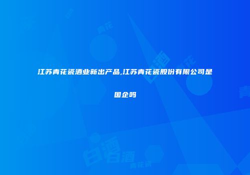 江苏青花瓷酒业新出产品,江苏青花瓷股份有限公司是国企吗