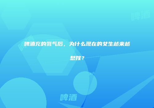 啤酒充的氮气后，为什么现在的女生越来越愁嫁？