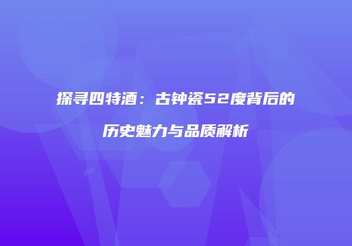 探寻四特酒：古钟瓷52度背后的历史魅力与品质解析