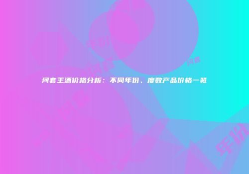 河套王酒价格分析：不同年份、度数产品价格一览