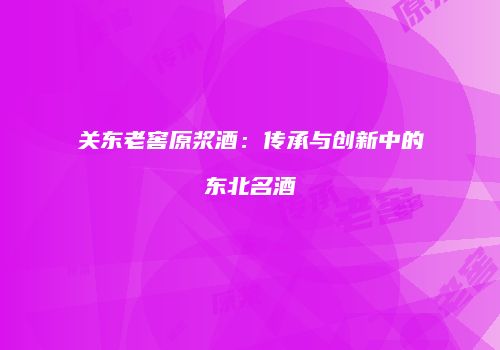 关东老窖原浆酒：传承与创新中的东北名酒