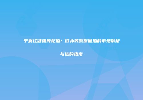 宁夏红健康传杞酒：滋补养颜保健酒的市场解析与选购指南