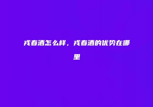 戎春酒怎么样，戎春酒的优势在哪里