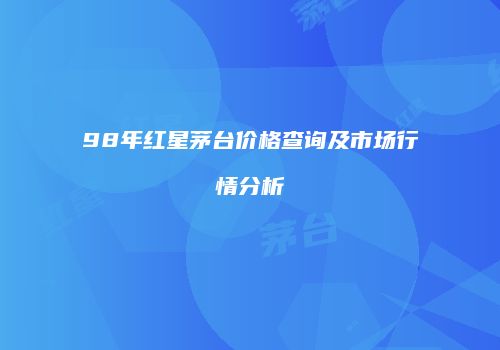 98年红星茅台价格查询及市场行情分析