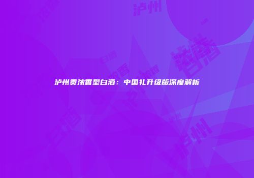 泸州贡浓香型白酒：中国礼升级版深度解析