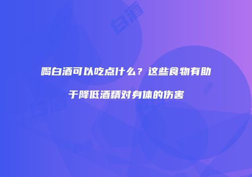 喝白酒可以吃点什么？这些食物有助于降低酒精对身体的伤害