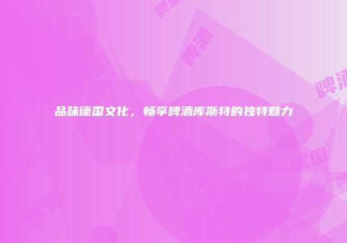 品味德国文化，畅享啤酒库斯特的独特魅力