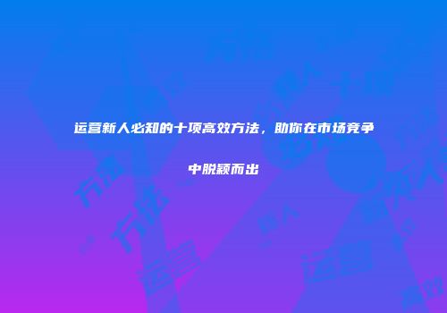 运营新人必知的十项高效方法，助你在市场竞争中脱颖而出