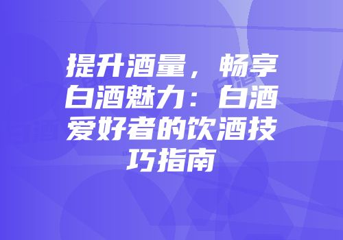 提升酒量，畅享白酒魅力：白酒爱好者的饮酒技巧指南