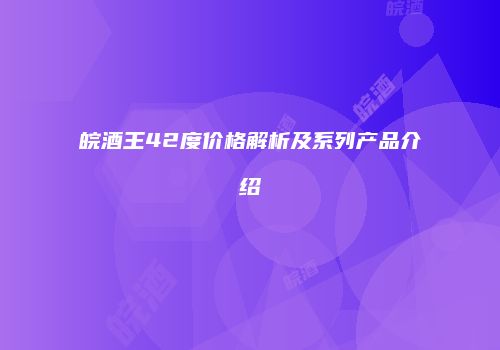 皖酒王42度价格解析及系列产品介绍