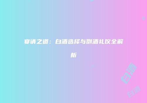 宴请之道：白酒选择与倒酒礼仪全解析
