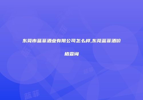东莞市蓝菲酒业有限公司怎么样,东莞蓝菲酒价格查询