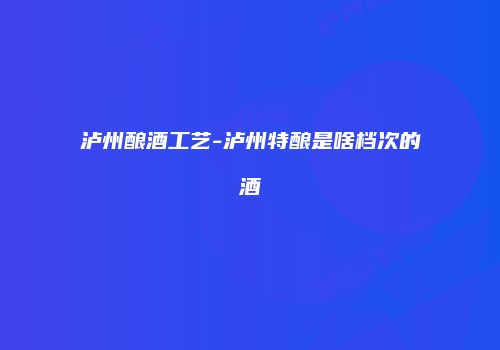 泸州酿酒工艺-泸州特酿是啥档次的酒
