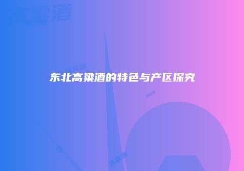 东北高粱酒的特色与产区探究