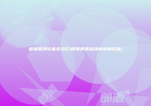 郎酒品牌价值多少亿(探索郎酒品牌的商业价值)