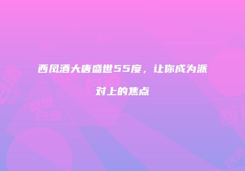 西凤酒大唐盛世55度，让你成为派对上的焦点