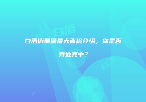 白酒消费量最大省份介绍，你是否身处其中？