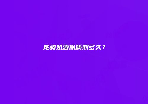 龙驹奶酒保质期多久？