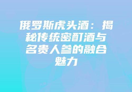 俄罗斯虎头酒：揭秘传统密酊酒与名贵人参的融合魅力