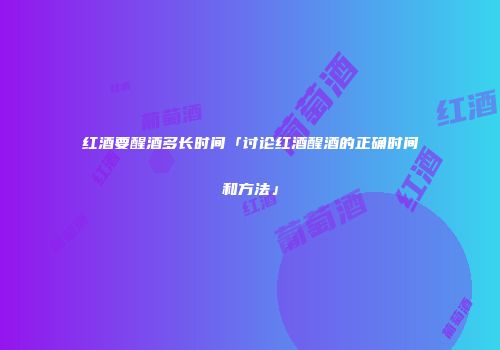 红酒要醒酒多长时间「讨论红酒醒酒的正确时间和方法」