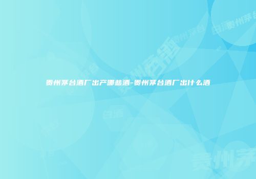 贵州茅台酒厂出产哪些酒-贵州茅台酒厂出什么酒