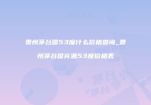 贵州茅台国53度什么价格查询_贵州茅台国宾酒53度价格表